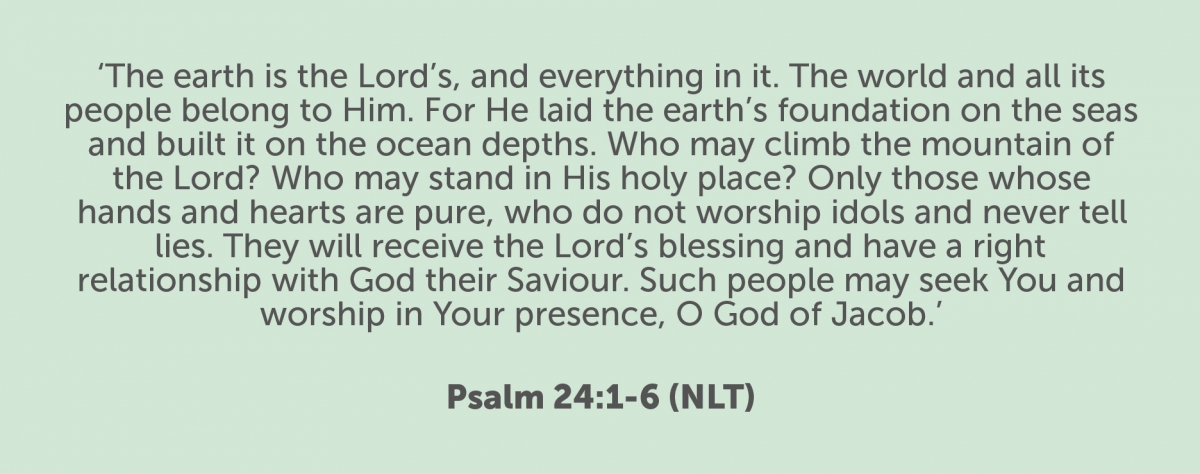 The earth is the Lord’s, and everything in it. The world and all its people belong to him. For he laid the earth’s foundation on the seas and built it on the ocean depths. Who may climb the mountain of the Lord? Who may stand in his holy place? Only those whose hands and hearts are pure, who do not worship idols and never tell lies. They will receive the Lord’s blessing and have a right relationship with God their saviour. Such people may seek you and worship in your presence, O God of Jacob. Psalm 24:1-6 (NLT) The earth is the Lord’s, and everything in it. The world and all its people belong to him. For he laid the earth’s foundation on the seas and built it on the ocean depths. Who may climb the mountain of the Lord? Who may stand in his holy place? Only those whose hands and hearts are pure, who do not worship idols and never tell lies. They will receive the Lord’s blessing and have a right relationship with God their saviour. Such people may seek you and worship in your presence, O God of Jacob. Psalm 24:1-6 (NLT)