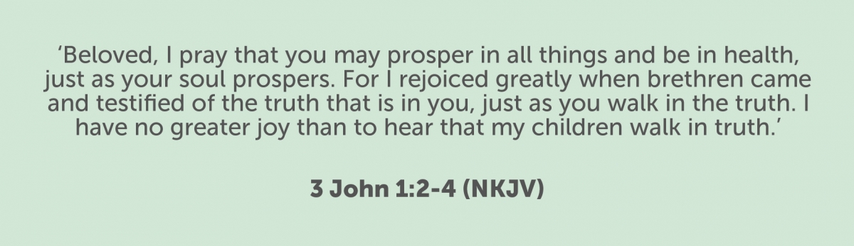Beloved, I pray that you may prosper in all things and be in health, just as your soul prospers. For I rejoiced greatly when brethren came and testified of the truth that is in you, just as you walk in the truth. I have no greater joy than to hear that my children walk in truth. 3 John 1:2-4 (NKJV)