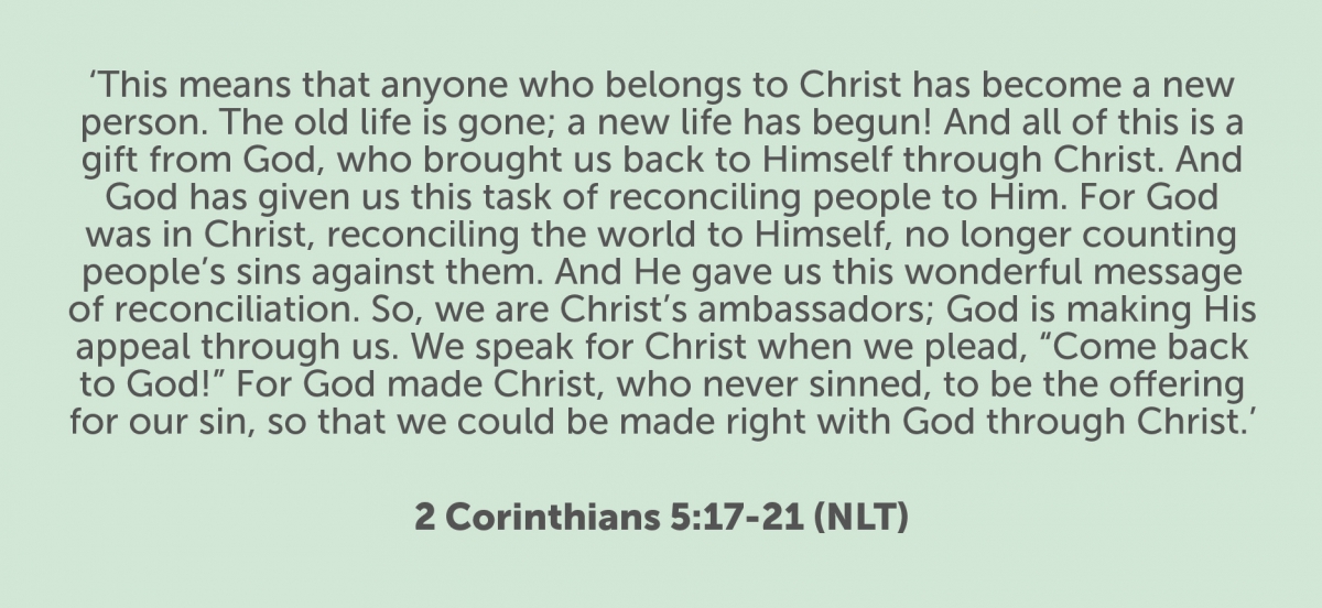 This means that anyone who belongs to Christ has become a new person. The old life is gone; a new life has begun! And all of this is a gift from God, who brought us back to himself through Christ. And God has given us this task of reconciling people to him. For God was in Christ, reconciling the world to himself, no longer counting people’s sins against them. And he gave us this wonderful message of reconciliation. So we are Christ’s ambassadors; God is making his appeal through us. We speak for Christ when we plead, “Come back to God!” For God made Christ, who never sinned, to be the offering for our sin, so that we could be made right with God through Christ. 2 Corinthians 5:17-21 (NLT) This means that anyone who belongs to Christ has become a new person. The old life is gone; a new life has begun! And all of this is a gift from God, who brought us back to himself through Christ. And God has given us this task of reconciling people to him. For God was in Christ, reconciling the world to himself, no longer counting people’s sins against them. And he gave us this wonderful message of reconciliation. So we are Christ’s ambassadors; God is making his appeal through us. We speak for Christ when we plead, “Come back to God!” For God made Christ, who never sinned, to be the offering for our sin, so that we could be made right with God through Christ. 2 Corinthians 5:17-21 (NLT)